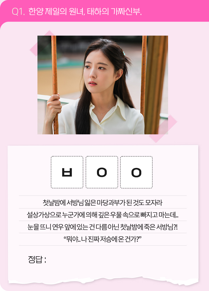 Q1. 한양 제일의 원녀, 태하의 가짜신부. / ㅂㅇㅇ / 첫날밤에 서방님 잃은 마당과부가 된 것도 모자라 설상가상으로 누군가에 의해 깊은 우물 속으로 빠지고 마는데... 눈을 뜨니 연우 앞에 있는 건 다름 아닌 첫날밤에 죽은 서방님?! '뭐야... 나 진짜 저승에 온 건가?'