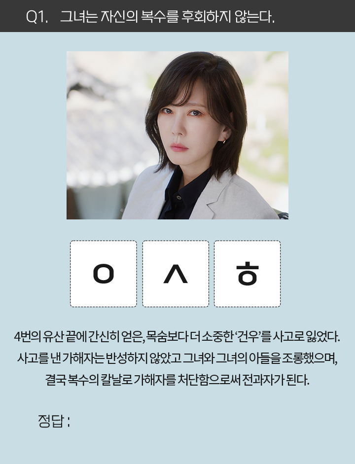 Q1. 그녀는 자신의 복수를 후회하지 않는다. / ㅇㅅㅎ / 4번의 유산 끝에 간신히 얻은, 목숨보다 더 소중한 '건우'를 사고로 잃었다. 사고를 낸 가해자는 반성하지 않았고 그녀와 그녀의 아들을 조롱했으며, 결국 복수의 칼날로 가해자를 처단함으로써 전과자가 된다.