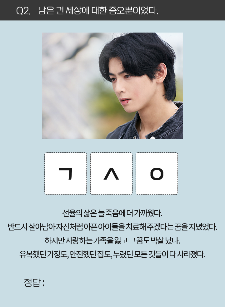 Q2. 남은 건 세상에 대한 증오뿐이었다. / ㄱㅅㅇ / 선율의 삶은 늘 죽음에 더 가까웠다. 반드시 살아남아 자신처럼 아픈 아이들을 치료해 주겠다는 꿈을 지녔었다. 하지만 사랑하는 가족을 잃고 그 꿈도 박살 났다. 유복했던 가정도, 안전했던 집도, 누렸던 모든 것들이 다 사라졌다.