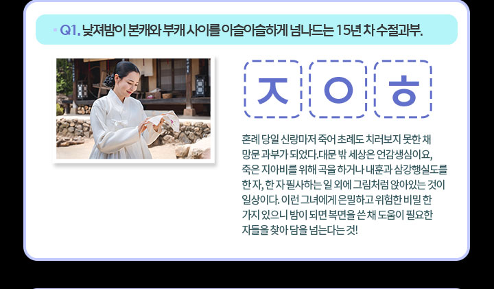 Q1. 낮져밤이 본캐와 부캐 사이를 아슬아슬하게 넘나드는 15년 차 수절과부. ㅈ ㅇ ㅎ 혼례 당일 신랑마저 죽어 초례도 치러보지 못한 채 망문 과부가 되었다.대문 밖 세상은 언감생심이요, 죽은 지아비를 위해 곡을 하거나 내훈과 삼강행실도를 한 자, 한 자 필사하는 일 외에 그림처럼 앉아있는 것이 일상이다. 이런 그녀에게 은밀하고 위험한 비밀 한 가지 있으니 밤이 되면 복면을 쓴 채 도움이 필요한 자들을 찾아 담을 넘는다는 것!