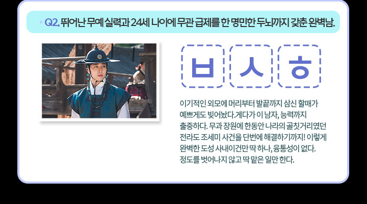 Q2. 뛰어난 무예 실력과 24세 나이에 무관 급제를 한 명민한 두뇌까지 갖춘 완벽남.ㅂ ㅅ ㅎ 이기적인 외모에 머리부터 발끝까지 삼신 할매가 예쁘게도 빚어놨다.게다가 이 남자, 능력까지 출중하다. 무과 장원에 한동안 나라의 골칫거리였던 전라도 조세미 사건을 단번에 해결하기까지! 이렇게 완벽한 도성 사내이건만 딱 하나, 융통성이 없다. 정도를 벗어나지 않고 딱 맡은 일만 한다.
                                    
