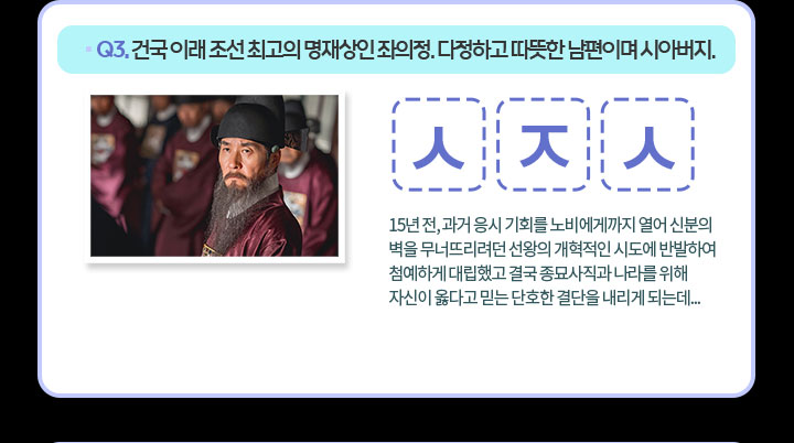 Q3. 건국 이래 조선 최고의 명재상인 좌의정. 다정하고 따뜻한 남편이며 시아버지. ㅅ ㅈ ㅅ 15년 전, 과거 응시 기회를 노비에게까지 열어 신분의 벽을 무너뜨리려던 선왕의 개혁적인 시도에 반발하여 첨예하게 대립했고 결국 종묘사직과 나라를 위해 자신이 옳다고 믿는 단호한 결단을 내리게 되는데... 
                                    