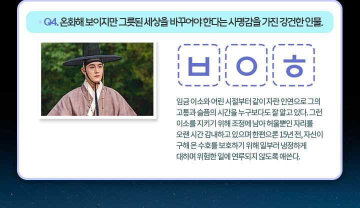 Q4. 온화해 보이지만 그릇된 세상을 바꾸어야 한다는 사명감을 가진 강건한 인물. ㅂ ㅇ ㅎ 
                                    임금 이소와 어린 시절부터 같이 자란 인연으로 그의 고통과 슬픔의 시간을 누구보다도 잘 알고 있다. 그런 이소를 지키기 위해 조정에 남아 허울뿐인 자리를 오랜 시간 감내하고 있으며 한편으론 15년 전, 자신이 구해 온 수호를 보호하기 위해 일부러 냉정하게 대하며 위험한 일에 연루되지 않도록 애쓴다.
                                    