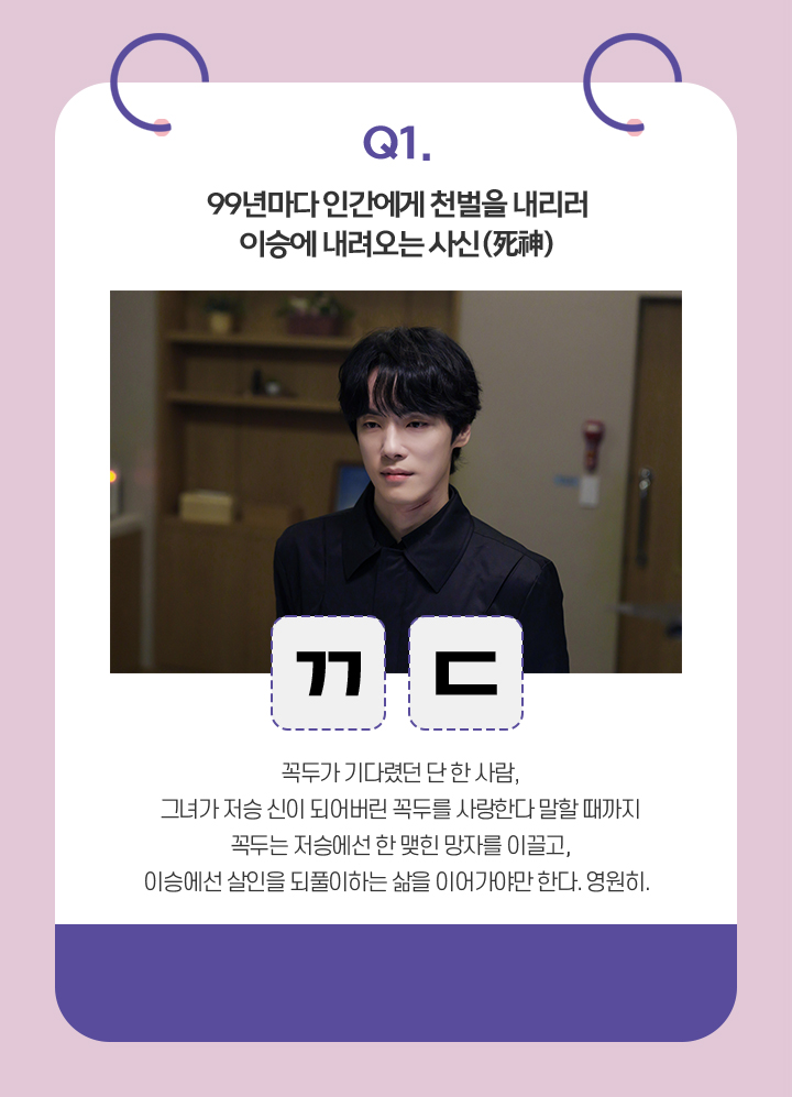 Q. 99년마다 인간에게 천벌을 내리러 이승에 내려오는 사신 / ㄲㄷ / 꼭두가 기다렸던 단 한 사람,
                                    그녀가 저승 신이 되어버린 꼭두를 사랑한다 말할 때까지
                                    꼭두는 저승에선 한 맺힌 망자를 이끌고,
                                    이승에선 살인을 되풀이하는 삶을 이어가야만 한다. 영원히.