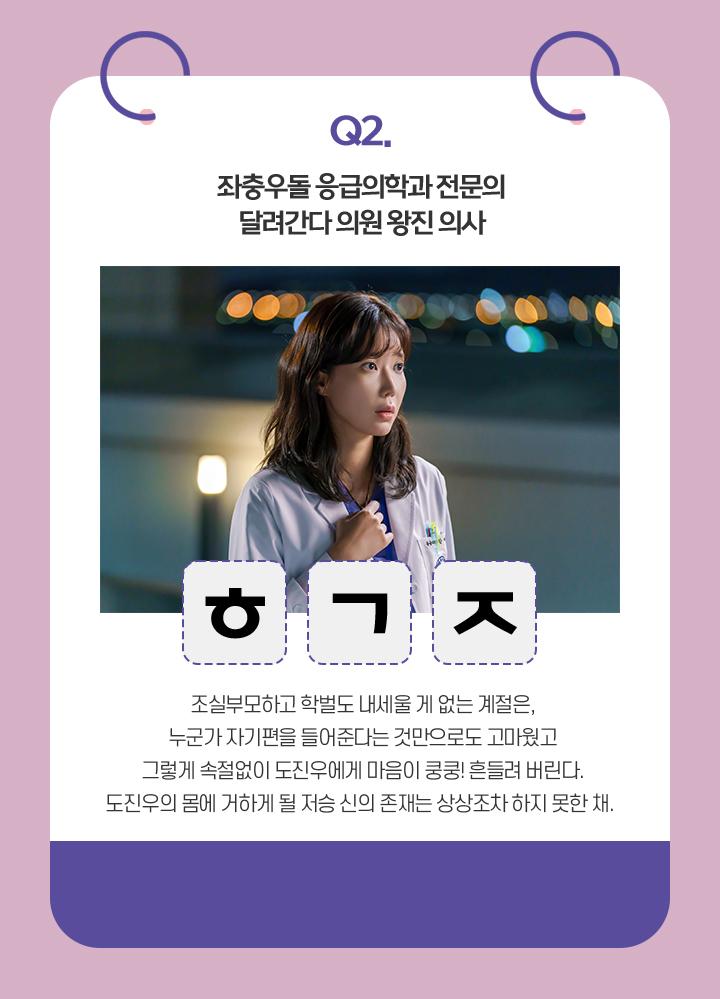 Q. 좌충우돌 응급의학과 전문의. 달려간다 의원 왕진 의사 / ㅎㄱㅈ / 조실부모하고 학벌도 내세울 게 없는 계절은,
                                    누군가 자기편을 들어준다는 것만으로도 고마웠고
                                    그렇게 속절없이 도진우에게 마음이 쿵쿵! 흔들려 버린다.
                                    도진우의 몸에 거하게 될 저승 신의 존재는 상상조차 하지 못한 채. 