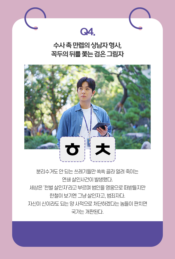 Q.수사 촉 만렙의 상남자 형사, 꼭두의 뒤를 쫓는 검은 그림자. / ㅎㅊ / 분리수거도 안 되는 쓰레기들만 쏙쏙 골라 얼려 죽이는 연쇄 살인사건이 발생했다.
                                    세상은 ‘천벌 살인자’라고 부르며 범인을 영웅으로 떠받들지만
                                    한철이 보기엔 그냥 살인자고, 범죄자다.
                                    자신이 신이라도 되는 양 사적으로 처단하겠다는 놈들이 판치면 국가는 개판된다.