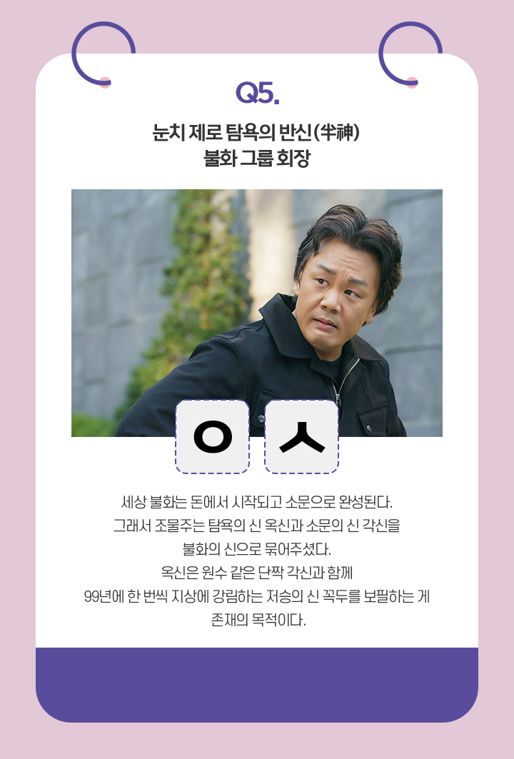 Q. 눈치 제로 탐욕의 반신(半神). 불화 그룹 회장. / ㅇㅅ / 세상 불화는 돈에서 시작되고 소문으로 완성된다.
                                    그래서 조물주는 탐욕의 신 옥신과 소문의 신 각신을 불화의 신으로 묶어주셨다.
                                    옥신은 원수 같은 단짝 각신과 함께
                                    99년에 한 번씩 지상에 강림하는 저승의 신 꼭두를 보필하는 게 존재의 목적이다. 